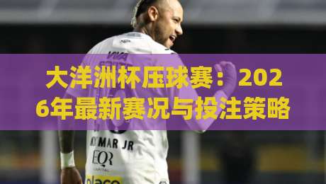 大洋洲杯压球赛：2026年最新赛况与投注策略(大洋洲杯压球赛)全解析