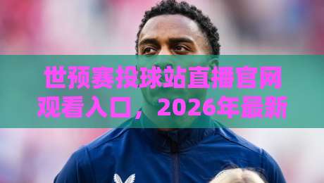 世预赛投球站直播官网观看入口,2026年最新观赛指南!