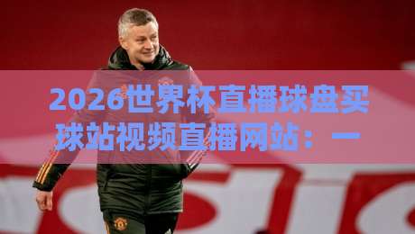 2026世界杯直播球盘买球站视频直播网站:一篇文章讲清楚怎么选平台