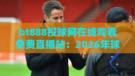 bt888投球网在线观看免费直播站:2026年球赛迷必看的五大理由(bt888)