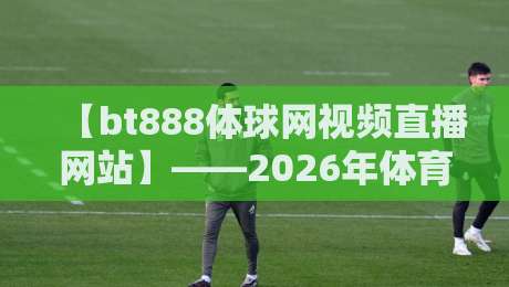 【bt888体球网视频直播网站】——2026年体育迷的私藏宝库与实战测评