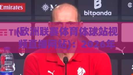(欧洲联赛体育体球站视频直播网站):2026年球迷必知的5个观赛新趋势与实用指南