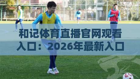 和记体育直播官网观看入口：2026年最新入口与实用指南