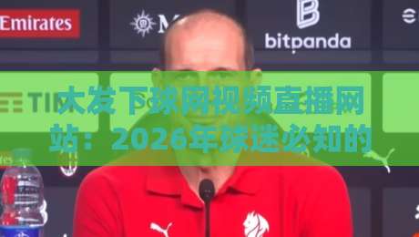 大发下球网视频直播网站:2026年球迷必知的五大观赛秘诀与实测体验