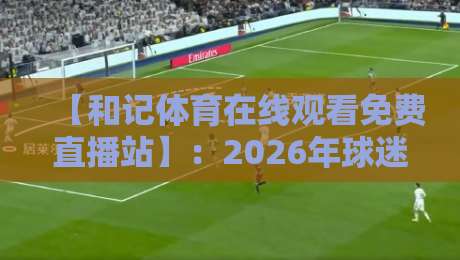 【和记体育在线观看免费直播站】:2026年球迷必知的五大亮点与避坑指南