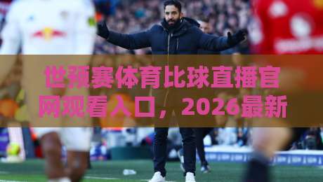 世预赛体育比球直播官网观看入口,2026最新观赛指南+避坑攻略