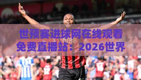 世预赛进球网在线观看免费直播站:2026世界杯预选赛高清免费直播平台推荐与使用技巧