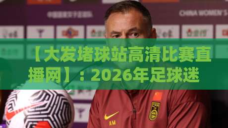 【大发堵球站高清比赛直播网】: 2026年足球迷必看的直播神器,实测体验报告