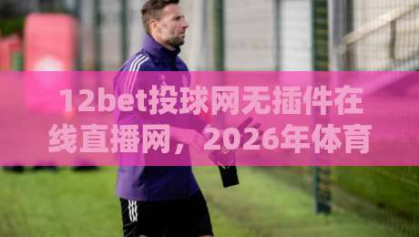 12bet投球网无插件在线直播网,2026年体育迷必知的三大观赛技巧