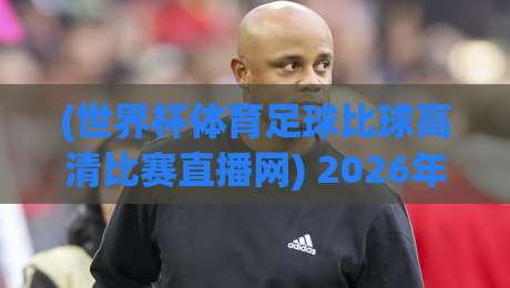 (世界杯体育足球比球高清比赛直播网) 2026年世界杯观赛指南：高清直播平台与实用技巧