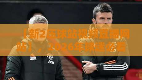 【新2压球站视频直播网站】，2026年球迷必看的五大升级亮点！
