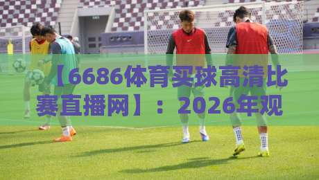 【6686体育买球高清比赛直播网】:2026年观赛新选择?高清直播与便捷体验全解析