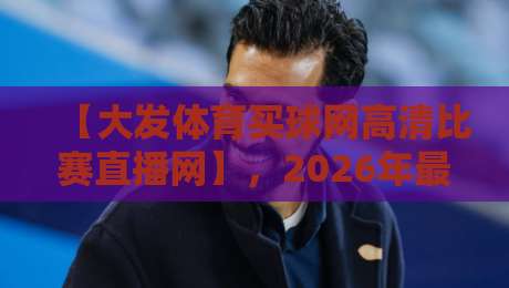 【大发体育买球网高清比赛直播网】,2026年最佳高清赛事观看指南