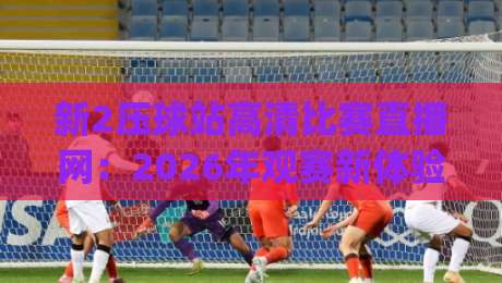 新2压球站高清比赛直播网:2026年观赛新体验,你试过没?(新2压球站高清比赛直播网)