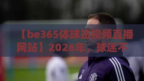 【be365体球站视频直播网站】2026年,球迷不可错过的五大理由!