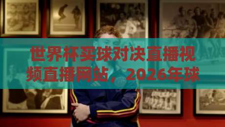 世界杯买球对决直播视频直播网站，2026年球迷必看的高清平台推荐（世界杯买球对决直播视频直播网站）