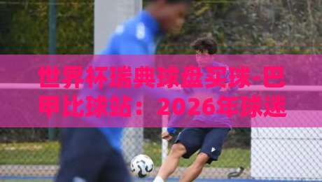 世界杯瑞典球盘买球-巴甲比球站：2026年球迷必看指南