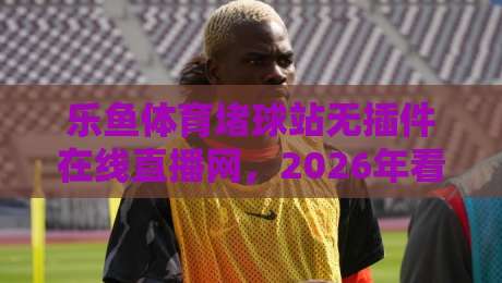 乐鱼体育堵球站无插件在线直播网，2026年看球新体验！
