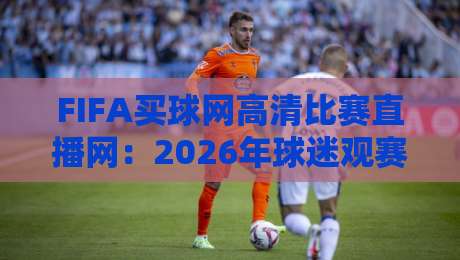FIFA买球网高清比赛直播网：2026年球迷观赛新选择，实测体验与避坑指南