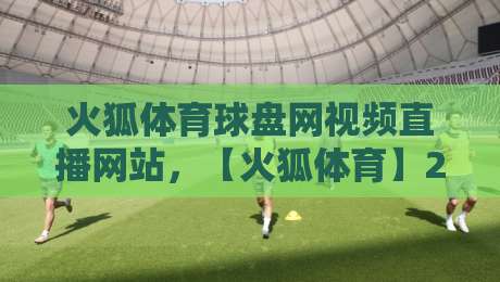 火狐体育球盘网视频直播网站,【火狐体育】2026年最新观赛体验全解析