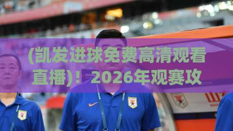 (凯发进球免费高清观看直播)!2026年观赛攻略:这些渠道真能免费看高清吗?