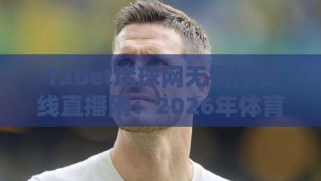 12bet堵球网无插件在线直播网：2026年体育迷的观赛新选择