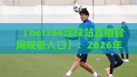 【bet366足球站直播官网观看入口】:2026年球迷必收藏的观赛攻略