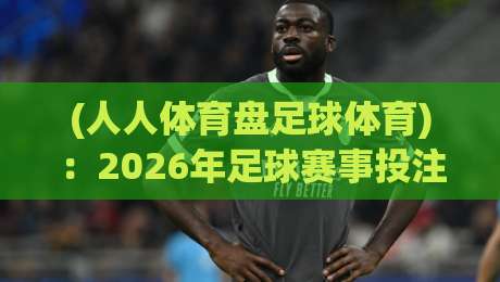 (人人体育盘足球体育)：2026年足球赛事投注新趋势与实用指南