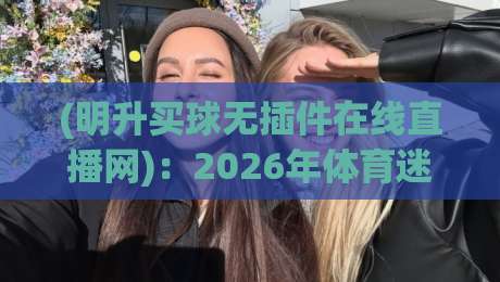 (明升买球无插件在线直播网):2026年体育迷必备的高清看球神器