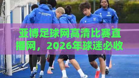 亚博足球网高清比赛直播网,2026年球迷必收的观赛指南