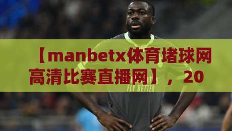 【manbetx体育堵球网高清比赛直播网】,2026年你不可错过的观赛神器