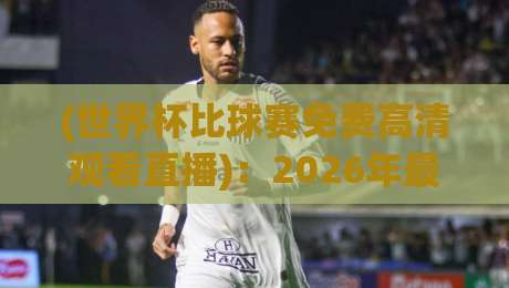 (世界杯比球赛免费高清观看直播)：2026年最新免费高清直播渠道与避坑指南