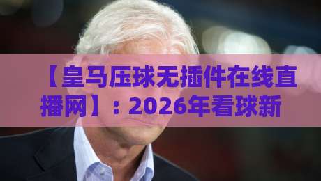 【皇马压球无插件在线直播网】: 2026年看球新姿势,高清流畅不卡顿