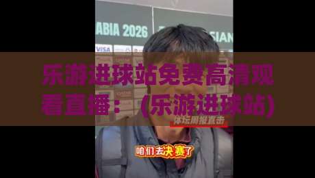 乐游进球站免费高清观看直播: (乐游进球站) 2026年最新免费看球攻略