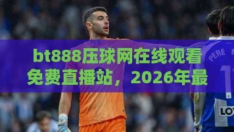 bt888压球网在线观看免费直播站,2026年最全观赛指南来了!