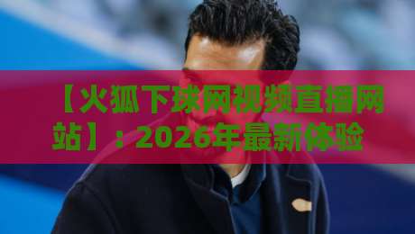 【火狐下球网视频直播网站】: 2026年最新体验评测与使用指南