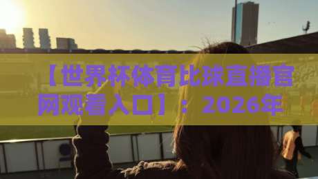 【世界杯体育比球直播官网观看入口】:2026年最新观赛指南与实用入口解析