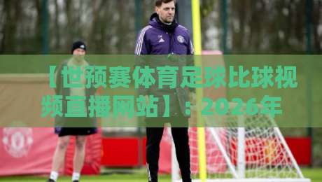 【世预赛体育足球比球视频直播网站】: 2026年观赛指南与平台实测对比