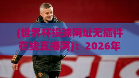 (世界杯投球网址无插件在线直播网):2026年观赛新选择,告别卡顿与广告