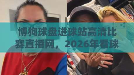 博狗球盘进球站高清比赛直播网，2026年看球赛的新姿势？
