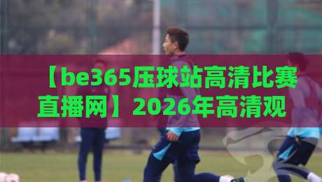 【be365压球站高清比赛直播网】2026年高清观赛指南:如何享受顶级赛事直播