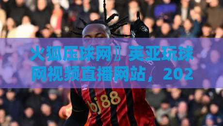 火狐压球网〗英亚玩球网视频直播网站,2026年球迷必看的高清观赛指南
