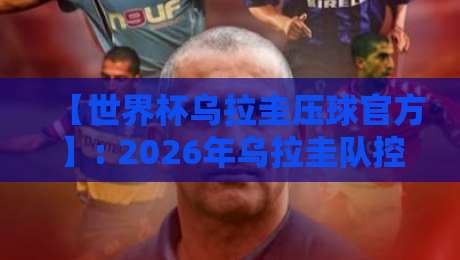 【世界杯乌拉圭压球官方】: 2026年乌拉圭队控球战术深度解析