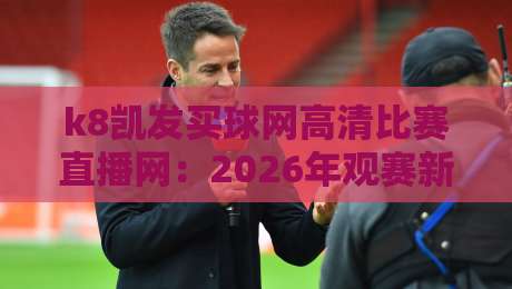k8凯发买球网高清比赛直播网：2026年观赛新体验，你还没试过？