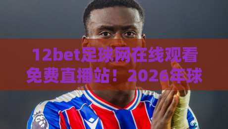 12bet足球网在线观看免费直播站！2026年球迷必备的五大观赛技巧与避坑指南