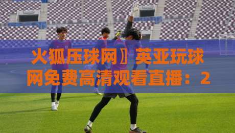 火狐压球网〗英亚玩球网免费高清观看直播:2026年实测体验与避坑指南