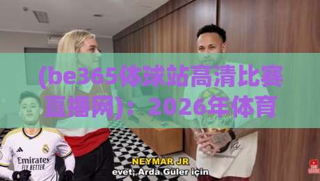 (be365体球站高清比赛直播网):2026年体育迷必备的高清观赛神器,让你在家也能享受现场般的激情【be365体球站高清比赛直播网】