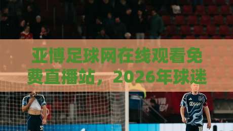 亚博足球网在线观看免费直播站,2026年球迷必备的观赛新选择!