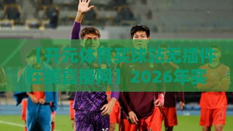 【开元体育买球站无插件在线直播网】2026年实测:无广告、零卡顿,真香还是踩雷?