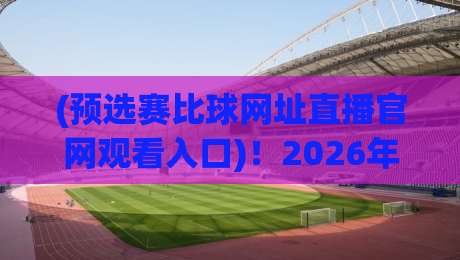 (预选赛比球网址直播官网观看入口)!2026年观赛避坑指南,老司机手把手教你找对地方
